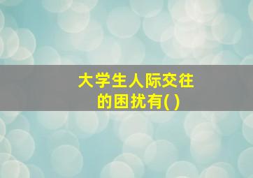 大学生人际交往的困扰有( )